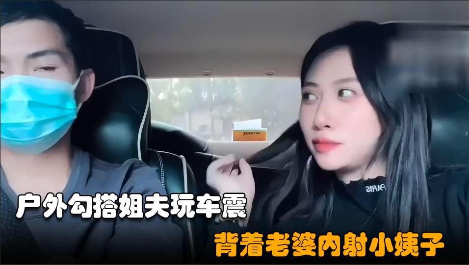 勾搭小姨子02小骚逼失恋后色诱姐夫开车户外玩车震超近距离无套内射